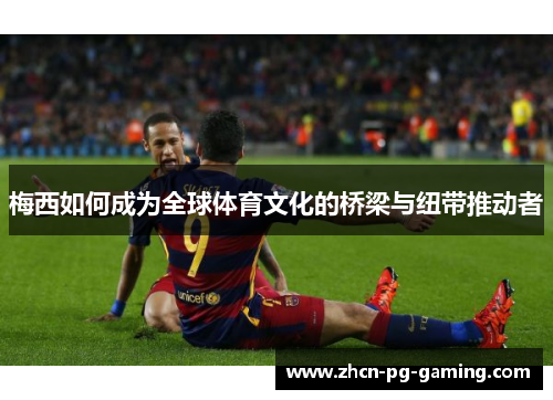 梅西如何成为全球体育文化的桥梁与纽带推动者 梅西如何成为全球体育文化的桥梁与纽带推动者