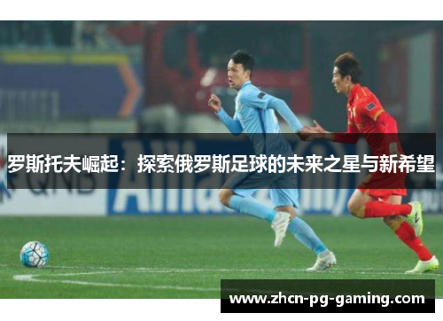 罗斯托夫崛起：探索俄罗斯足球的未来之星与新希望